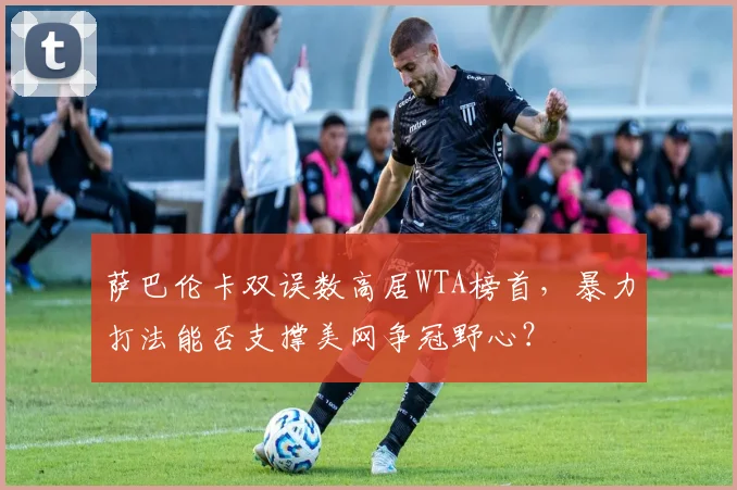 萨巴伦卡双误数高居WTA榜首,暴力打法能否支撑美网争冠野心?