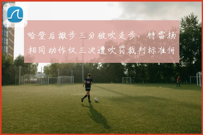 哈登后撤步三分被吹走步,特雷杨相同动作仅三次遭吹罚裁判标准何在?