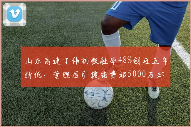 山东高速丁伟执教胜率48%创近五年新低,管理层引援花费超5000万却无成效