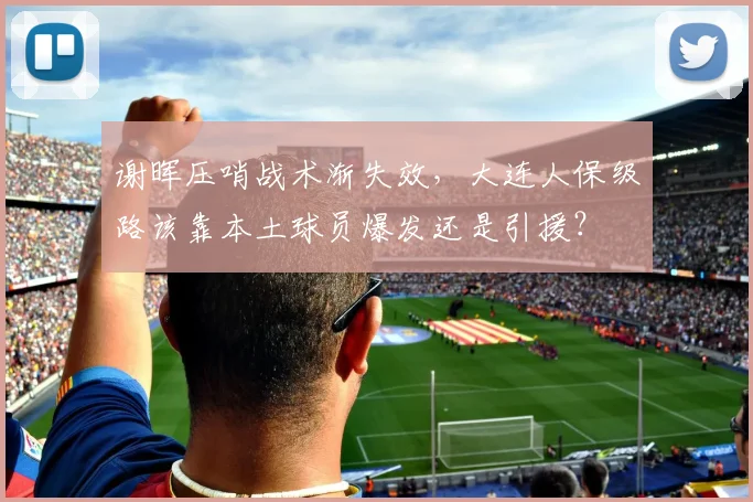 谢晖压哨战术渐失效,大连人保级路该靠本土球员爆发还是引援?