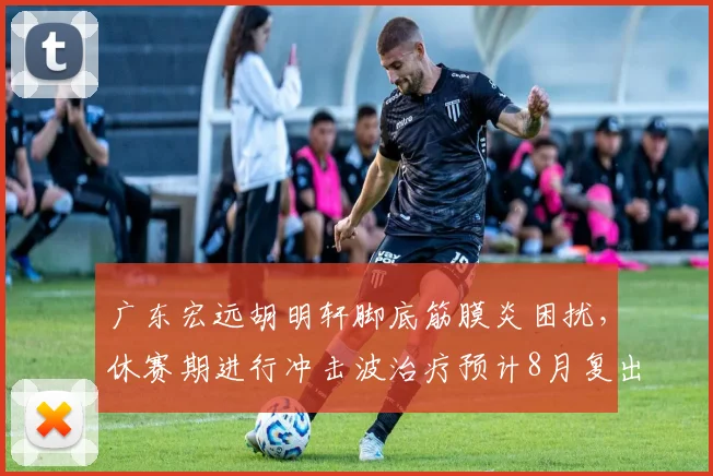 广东宏远胡明轩脚底筋膜炎困扰,休赛期进行冲击波治疗预计8月复出