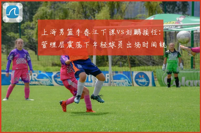 上海男篮李春江下课vs刘鹏接任：管理层震荡下年轻球员出场时间锐减30%