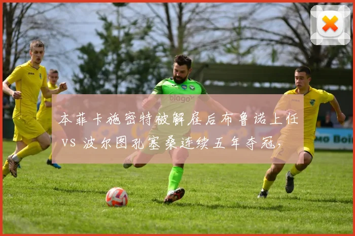 本菲卡施密特被解雇后布鲁诺上任 vs 波尔图孔塞桑连续五年夺冠,葡超豪门管理层耐心对比
